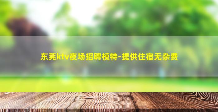 东莞ktv夜场招聘模特-提供住宿无杂费